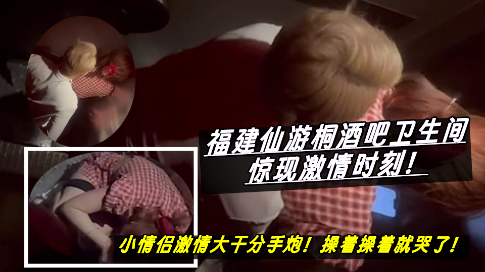 福建仙游桐酒吧卫生间惊现激情时刻！小情侣激情大干分手炮！操着操着就哭了！