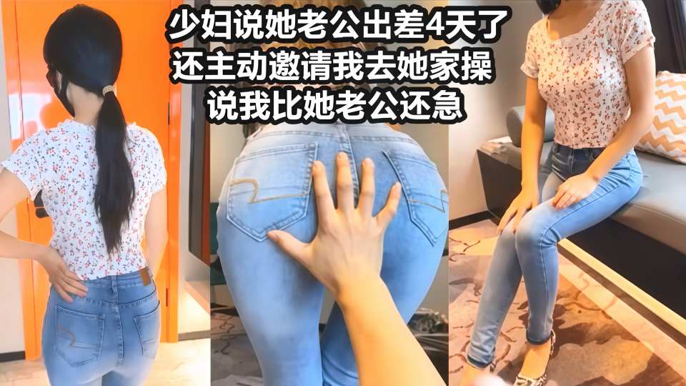 【风骚性感人妻】超性感小少妇说她老公出差4天了，还主动邀请我去她家操，说我比她老