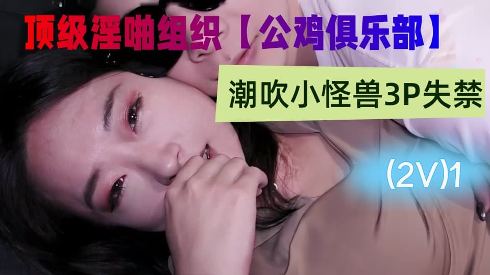 国产顶级淫啪组织【公鸡俱乐部】付费系列，潮吹小怪兽3P失禁，连续射水，性爱实录(2V)