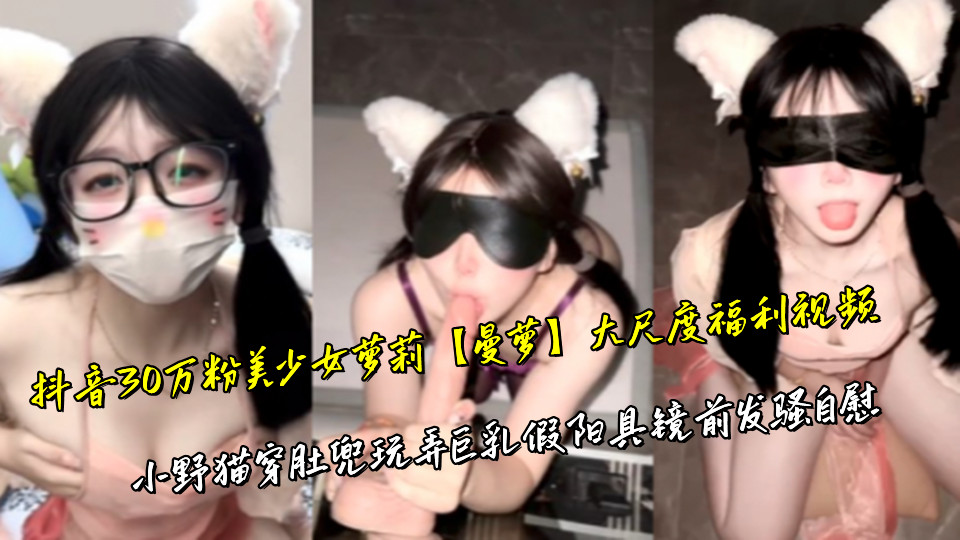 抖音30万粉美少女萝莉【曼萝】大尺度福利视频，小野猫穿肚兜玩弄巨乳假阳具镜前发骚自